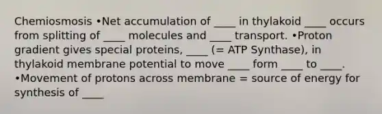 Chemiosmosis •Net accumulation of ____ in thylakoid ____ occurs from splitting of ____ molecules and ____ transport. •Proton gradient gives special proteins, ____ (= ATP Synthase), in thylakoid membrane potential to move ____ form ____ to ____. •Movement of protons across membrane = source of energy for synthesis of ____