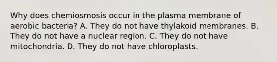 Why does chemiosmosis occur in the plasma membrane of aerobic bacteria? A. They do not have thylakoid membranes. B. They do not have a nuclear region. C. They do not have mitochondria. D. They do not have chloroplasts.