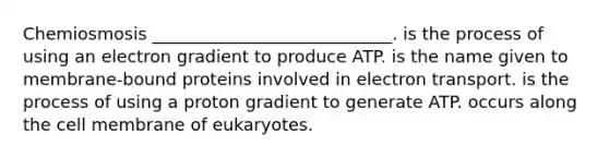 Chemiosmosis ____________________________. is the process of using an electron gradient to produce ATP. is the name given to membrane-bound proteins involved in electron transport. is the process of using a proton gradient to generate ATP. occurs along the cell membrane of eukaryotes.