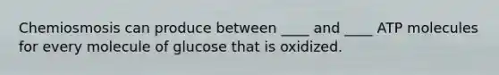 Chemiosmosis can produce between ____ and ____ ATP molecules for every molecule of glucose that is oxidized.