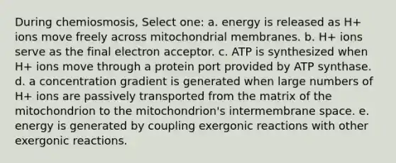 During chemiosmosis, Select one: a. energy is released as H+ ions move freely across mitochondrial membranes. b. H+ ions serve as the final electron acceptor. c. ATP is synthesized when H+ ions move through a protein port provided by ATP synthase. d. a concentration gradient is generated when large numbers of H+ ions are passively transported from the matrix of the mitochondrion to the mitochondrion's intermembrane space. e. energy is generated by coupling exergonic reactions with other exergonic reactions.