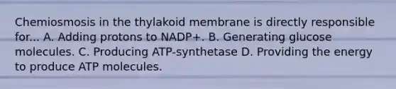 Chemiosmosis in the thylakoid membrane is directly responsible for... A. Adding protons to NADP+. B. Generating glucose molecules. C. Producing ATP-synthetase D. Providing the energy to produce ATP molecules.