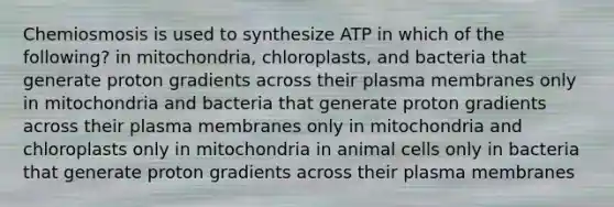 Chemiosmosis is used to synthesize ATP in which of the following? in mitochondria, chloroplasts, and bacteria that generate proton gradients across their plasma membranes only in mitochondria and bacteria that generate proton gradients across their plasma membranes only in mitochondria and chloroplasts only in mitochondria in animal cells only in bacteria that generate proton gradients across their plasma membranes