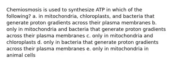 Chemiosmosis is used to synthesize ATP in which of the following? a. in mitochondria, chloroplasts, and bacteria that generate proton gradients across their plasma membranes b. only in mitochondria and bacteria that generate proton gradients across their plasma membranes c. only in mitochondria and chloroplasts d. only in bacteria that generate proton gradients across their plasma membranes e. only in mitochondria in animal cells