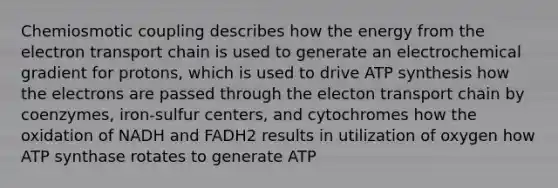 Chemiosmotic coupling describes how the energy from the electron transport chain is used to generate an electrochemical gradient for protons, which is used to drive ATP synthesis how the electrons are passed through the electon transport chain by coenzymes, iron-sulfur centers, and cytochromes how the oxidation of NADH and FADH2 results in utilization of oxygen how ATP synthase rotates to generate ATP