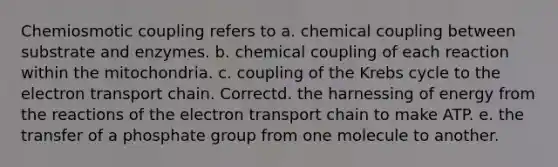 Chemiosmotic coupling refers to a. chemical coupling between substrate and enzymes. b. chemical coupling of each reaction within the mitochondria. c. coupling of the Krebs cycle to the electron transport chain. Correctd. the harnessing of energy from the reactions of the electron transport chain to make ATP. e. the transfer of a phosphate group from one molecule to another.