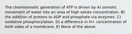 The chemiosmotic generation of ATP is driven by A) osmotic movement of water into an area of high solute concentration. B) the addition of protons to ADP and phosphate via enzymes. C) oxidative phosphorylation. D) a difference in H+ concentration of both sides of a membrane. E) None of the above