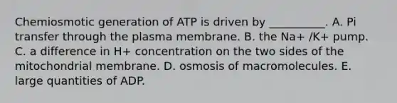 Chemiosmotic generation of ATP is driven by __________. A. Pi transfer through the plasma membrane. B. the Na+ /K+ pump. C. a difference in H+ concentration on the two sides of the mitochondrial membrane. D. osmosis of macromolecules. E. large quantities of ADP.