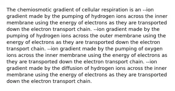 The chemiosmotic gradient of cellular respiration is an --ion gradient made by the pumping of hydrogen ions across the inner membrane using the energy of electrons as they are transported down the electron transport chain. --ion gradient made by the pumping of hydrogen ions across the outer membrane using the energy of electrons as they are transported down the electron transport chain. --ion gradient made by the pumping of oxygen ions across the inner membrane using the energy of electrons as they are transported down the electron transport chain. --ion gradient made by the diffusion of hydrogen ions across the inner membrane using the energy of electrons as they are transported down the electron transport chain.