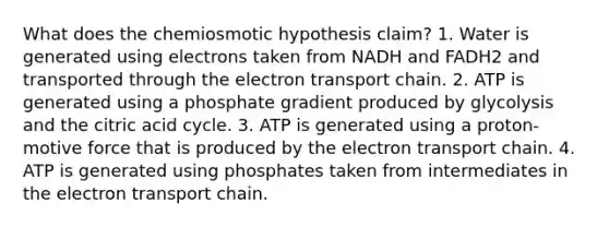 What does the chemiosmotic hypothesis claim? 1. Water is generated using electrons taken from NADH and FADH2 and transported through the electron transport chain. 2. ATP is generated using a phosphate gradient produced by glycolysis and the citric acid cycle. 3. ATP is generated using a proton-motive force that is produced by the electron transport chain. 4. ATP is generated using phosphates taken from intermediates in the electron transport chain.