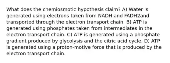 What does the chemiosmotic hypothesis claim? A) Water is generated using electrons taken from NADH and FADH2and transported through the electron transport chain. B) ATP is generated using phosphates taken from intermediates in the electron transport chain. C) ATP is generated using a phosphate gradient produced by glycolysis and the citric acid cycle. D) ATP is generated using a proton-motive force that is produced by the electron transport chain.