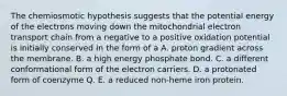 The chemiosmotic hypothesis suggests that the potential energy of the electrons moving down the mitochondrial electron transport chain from a negative to a positive oxidation potential is initially conserved in the form of a A. proton gradient across the membrane. B. a high energy phosphate bond. C. a different conformational form of the electron carriers. D. a protonated form of coenzyme Q. E. a reduced non-heme iron protein.