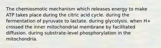 The chemiosmotic mechanism which releases energy to make ATP takes place during the citric acid cycle. during the fermentation of pyruvate to lactate. during glycolysis. when H+ crossed the inner mitochondrial membrane by facilitated diffusion. during substrate-level phosphorylation in the mitochondria.