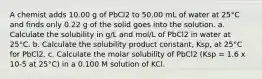 A chemist adds 10.00 g of PbCl2 to 50.00 mL of water at 25°C and finds only 0.22 g of the solid goes into the solution. a. Calculate the solubility in g/L and mol/L of PbCl2 in water at 25°C. b. Calculate the solubility product constant, Ksp, at 25°C for PbCl2. c. Calculate the molar solubility of PbCl2 (Ksp = 1.6 x 10-5 at 25°C) in a 0.100 M solution of KCl.