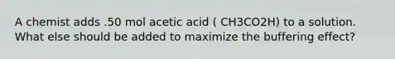 A chemist adds .50 mol acetic acid ( CH3CO2H) to a solution. What else should be added to maximize the buffering effect?