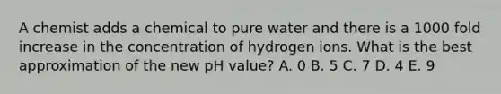 A chemist adds a chemical to pure water and there is a 1000 fold increase in the concentration of hydrogen ions. What is the best approximation of the new pH value? A. 0 B. 5 C. 7 D. 4 E. 9