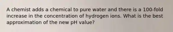 A chemist adds a chemical to pure water and there is a 100-fold increase in the concentration of hydrogen ions. What is the best approximation of the new pH value?