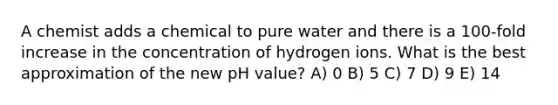 A chemist adds a chemical to pure water and there is a 100-fold increase in the concentration of hydrogen ions. What is the best approximation of the new pH value? A) 0 B) 5 C) 7 D) 9 E) 14