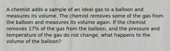 A chemist adds a sample of an ideal gas to a balloon and measures its volume. The chemist removes some of the gas from the balloon and measures its volume again. If the chemist removes 17% of the gas from the balloon, and the pressure and temperature of the gas do not change, what happens to the volume of the balloon?