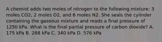 A chemist adds two moles of nitrogen to the following mixture: 3 moles CO2, 2 moles O2, and 6 moles N2. She seals the cylinder containing the gaseous mixture and reads a final pressure of 1250 kPa. What is the final partial pressure of carbon dioxide? A. 175 kPa B. 288 kPa C. 340 kPa D. 576 kPa