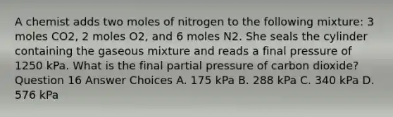 A chemist adds two moles of nitrogen to the following mixture: 3 moles CO2, 2 moles O2, and 6 moles N2. She seals the cylinder containing the gaseous mixture and reads a final pressure of 1250 kPa. What is the final partial pressure of carbon dioxide? Question 16 Answer Choices A. 175 kPa B. 288 kPa C. 340 kPa D. 576 kPa