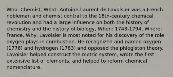 Who: Chemist, What: Antoine-Laurent de Lavoisier was a French nobleman and chemist central to the 18th-century chemical revolution and had a large influence on both the history of chemistry and the history of biology, When: 1743-1794, Where: France, Why: Lavoisier is most noted for his discovery of the role oxygen plays in combustion. He recognized and named oxygen (1778) and hydrogen (1783) and opposed the phlogiston theory. Lavoisier helped construct the metric system, wrote the first extensive list of elements, and helped to reform chemical nomenclature.