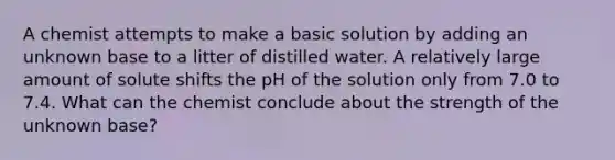 A chemist attempts to make a basic solution by adding an unknown base to a litter of distilled water. A relatively large amount of solute shifts the pH of the solution only from 7.0 to 7.4. What can the chemist conclude about the strength of the unknown base?