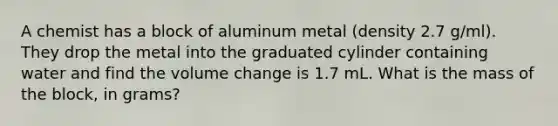 A chemist has a block of aluminum metal (density 2.7 g/ml). They drop the metal into the graduated cylinder containing water and find the volume change is 1.7 mL. What is the mass of the block, in grams?