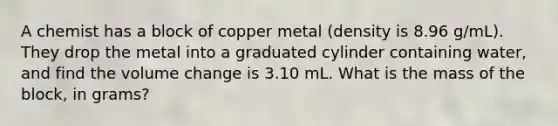 A chemist has a block of copper metal (density is 8.96 g/mL). They drop the metal into a graduated cylinder containing water, and find the volume change is 3.10 mL. What is the mass of the block, in grams?