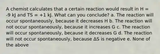 A chemist calculates that a certain reaction would result in H = -9 kJ and TS = +1 kJ. What can you conclude? a. The reaction will occur spontaneously, because it decreases H b. The reaction will not occur spontaneously, because it increases G c. The reaction will occur spontaneously, because it decreases G d. The reaction will not occur spontaneously, because ΔS is negative e. None of the above