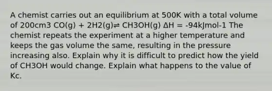 A chemist carries out an equilibrium at 500K with a total volume of 200cm3 CO(g) + 2H2(g)⇌ CH3OH(g) ΔH = -94kJmol-1 The chemist repeats the experiment at a higher temperature and keeps the gas volume the same, resulting in the pressure increasing also. Explain why it is difficult to predict how the yield of CH3OH would change. Explain what happens to the value of Kc.