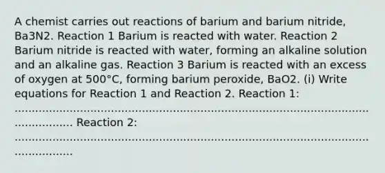 A chemist carries out reactions of barium and barium nitride, Ba3N2. Reaction 1 Barium is reacted with water. Reaction 2 Barium nitride is reacted with water, forming an alkaline solution and an alkaline gas. Reaction 3 Barium is reacted with an excess of oxygen at 500°C, forming barium peroxide, BaO2. (i) Write equations for Reaction 1 and Reaction 2. Reaction 1: ........................................................................................................................ Reaction 2: ........................................................................................................................