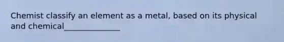 Chemist classify an element as a metal, based on its physical and chemical______________