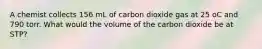 A chemist collects 156 mL of carbon dioxide gas at 25 oC and 790 torr. What would the volume of the carbon dioxide be at STP?