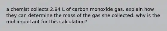 a chemist collects 2.94 L of carbon monoxide gas. explain how they can determine the mass of the gas she collected. why is the mol important for this calculation?