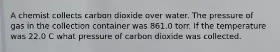 A chemist collects carbon dioxide over water. The pressure of gas in the collection container was 861.0 torr. If the temperature was 22.0 C what pressure of carbon dioxide was collected.