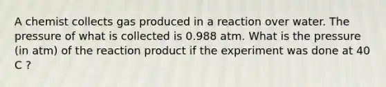 A chemist collects gas produced in a reaction over water. The pressure of what is collected is 0.988 atm. What is the pressure (in atm) of the reaction product if the experiment was done at 40 C ?