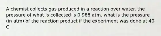 A chemist collects gas produced in a reaction over water. the pressure of what is collected is 0.988 atm. what is the pressure (in atm) of the reaction product if the experiment was done at 40 C