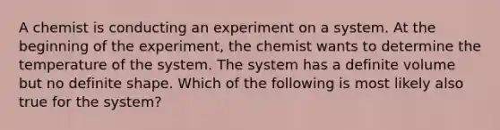 A chemist is conducting an experiment on a system. At the beginning of the experiment, the chemist wants to determine the temperature of the system. The system has a definite volume but no definite shape. Which of the following is most likely also true for the system?