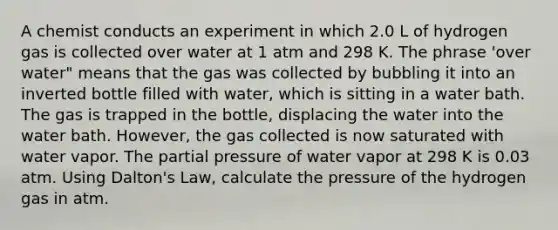 A chemist conducts an experiment in which 2.0 L of hydrogen gas is collected over water at 1 atm and 298 K. The phrase 'over water" means that the gas was collected by bubbling it into an inverted bottle filled with water, which is sitting in a water bath. The gas is trapped in the bottle, displacing the water into the water bath. However, the gas collected is now saturated with water vapor. The partial pressure of water vapor at 298 K is 0.03 atm. Using Dalton's Law, calculate the pressure of the hydrogen gas in atm.