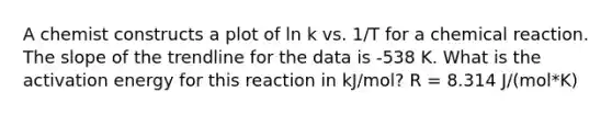 A chemist constructs a plot of ln k vs. 1/T for a chemical reaction. The slope of the trendline for the data is -538 K. What is the activation energy for this reaction in kJ/mol? R = 8.314 J/(mol*K)