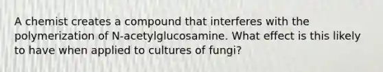 A chemist creates a compound that interferes with the polymerization of N-acetylglucosamine. What effect is this likely to have when applied to cultures of fungi?