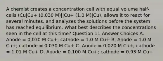 A chemist creates a concentration cell with equal volume half-cells (Cu|Cu+ (0.030 M)||Cu+ (1.0 M)|Cu), allows it to react for several minutes, and analyzes the solutions before the system has reached equilibrium. What best describes the concentrations seen in the cell at this time? Question 11 Answer Choices A. Anode = 0.030 M Cu+; cathode = 1.0 M Cu+ B. Anode = 1.0 M Cu+; cathode = 0.030 M Cu+ C. Anode = 0.020 M Cu+; cathode = 1.01 M Cu+ D. Anode = 0.100 M Cu+; cathode = 0.93 M Cu+