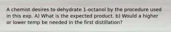 A chemist desires to dehydrate 1-octanol by the procedure used in this exp. A) What is the expected product. b) Would a higher or lower temp be needed in the first distillation?