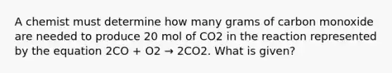 A chemist must determine how many grams of carbon monoxide are needed to produce 20 mol of CO2 in the reaction represented by the equation 2CO + O2 → 2CO2. What is given?