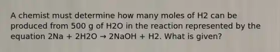 A chemist must determine how many moles of H2 can be produced from 500 g of H2O in the reaction represented by the equation 2Na + 2H2O → 2NaOH + H2. What is given?