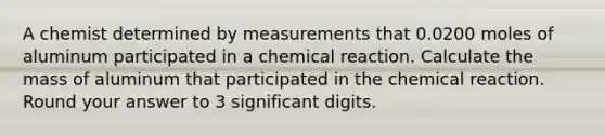 A chemist determined by measurements that 0.0200 moles of aluminum participated in a chemical reaction. Calculate the mass of aluminum that participated in the chemical reaction. Round your answer to 3 significant digits.