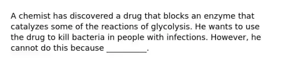 A chemist has discovered a drug that blocks an enzyme that catalyzes some of the reactions of glycolysis. He wants to use the drug to kill bacteria in people with infections. However, he cannot do this because __________.