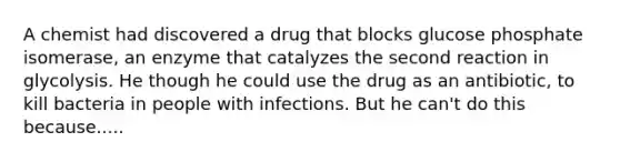 A chemist had discovered a drug that blocks glucose phosphate isomerase, an enzyme that catalyzes the second reaction in glycolysis. He though he could use the drug as an antibiotic, to kill bacteria in people with infections. But he can't do this because.....