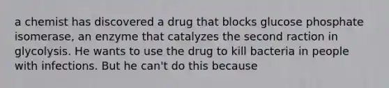 a chemist has discovered a drug that blocks glucose phosphate isomerase, an enzyme that catalyzes the second raction in glycolysis. He wants to use the drug to kill bacteria in people with infections. But he can't do this because